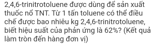 2, 4, 6 -trinitrotoluene được dùng để sản xuất 
thuốc nổ TNT. Từ 1 tấn toluene có thể điều 
chế được bao nhiêu kg 2, 4, 6 -trinitrotoluene, 
biết hiệu suất của phản ứng là 62%? (Kết quả 
làm tròn đến hàng đơn vị)