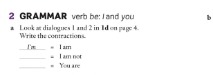 GRAMMAR verb be: I and you b 
a Look at dialogues 1 and 2 in 1d on page 4. 
Write the contractions. 
I'm I am 
_: I am not 
_You are