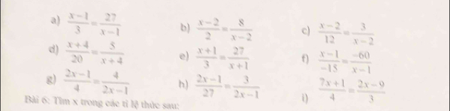  (x-1)/3 = 27/x-1  b)  (x-2)/2 = 8/x-2  c)  (x-2)/12 = 3/x-2 
d)  (x+4)/20 = 5/x+4  e)  (x+1)/3 = 27/x+1  f)  (x-1)/-15 = (-60)/x-1 
g)  (2x-1)/4 = 4/2x-1  h)  (2x-1)/27 = 3/2x-1  i)  (7x+1)/4 = (2x-9)/3 
Bài 6: Tìm x trong các tỉ lệ thức sau: