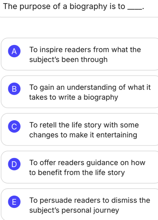 The purpose of a biography is to_
A To inspire readers from what the
subject’s been through
B To gain an understanding of what it
takes to write a biography
C To retell the life story with some
changes to make it entertaining
D To offer readers guidance on how
to benefit from the life story
E To persuade readers to dismiss the
subject’s personal journey