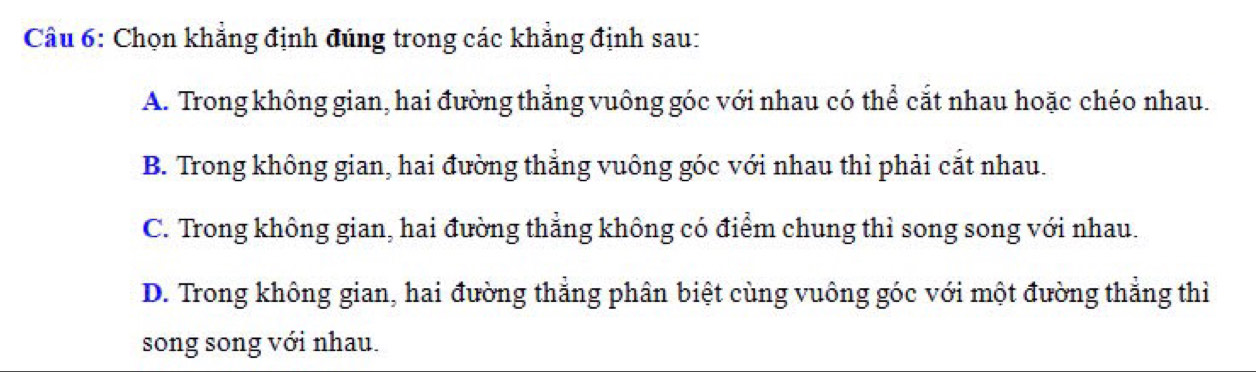 Chọn khẳng định đúng trong các khẳng định sau:
A. Trong không gian, hai đường thẳng vuông góc với nhau có thể cắt nhau hoặc chéo nhau.
B. Trong không gian, hai đường thẳng vuông góc với nhau thì phải cắt nhau.
C. Trong không gian, hai đường thẳng không có điểm chung thì song song với nhau.
D. Trong không gian, hai đường thẳng phân biệt cùng vuông góc với một đường thẳng thì
song song với nhau.