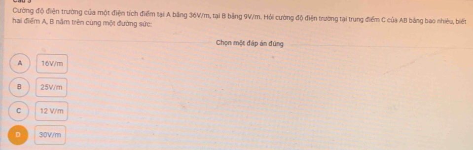 Cường độ điện trường của một điện tích điểm tại A băng 36V/m, tại B băng 9V/m. Hỏi cường độ điện trường tại trung điểm C của AB băng bao nhiêu, biết
hai điểm A, B năm trên cùng một đường sức:
Chọn một đáp án đúng
A 16V/m
B 25V/m
C 12 V/m
D 30V/m