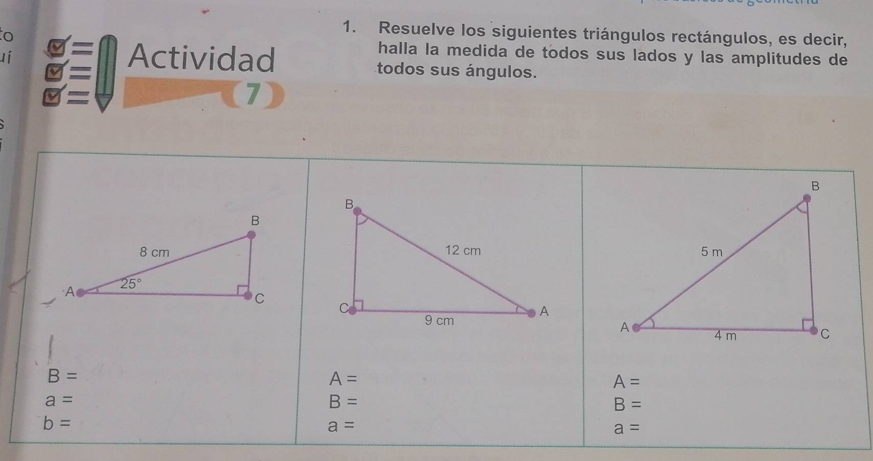 to
1. Resuelve los siguientes triángulos rectángulos, es decir,
lí varnothing = Actividad
halla la medida de todos sus lados y las amplitudes de
s todos sus ángulos.
= (7)

B=
A=
A=
a=
B=
B=
b=
a=
a=