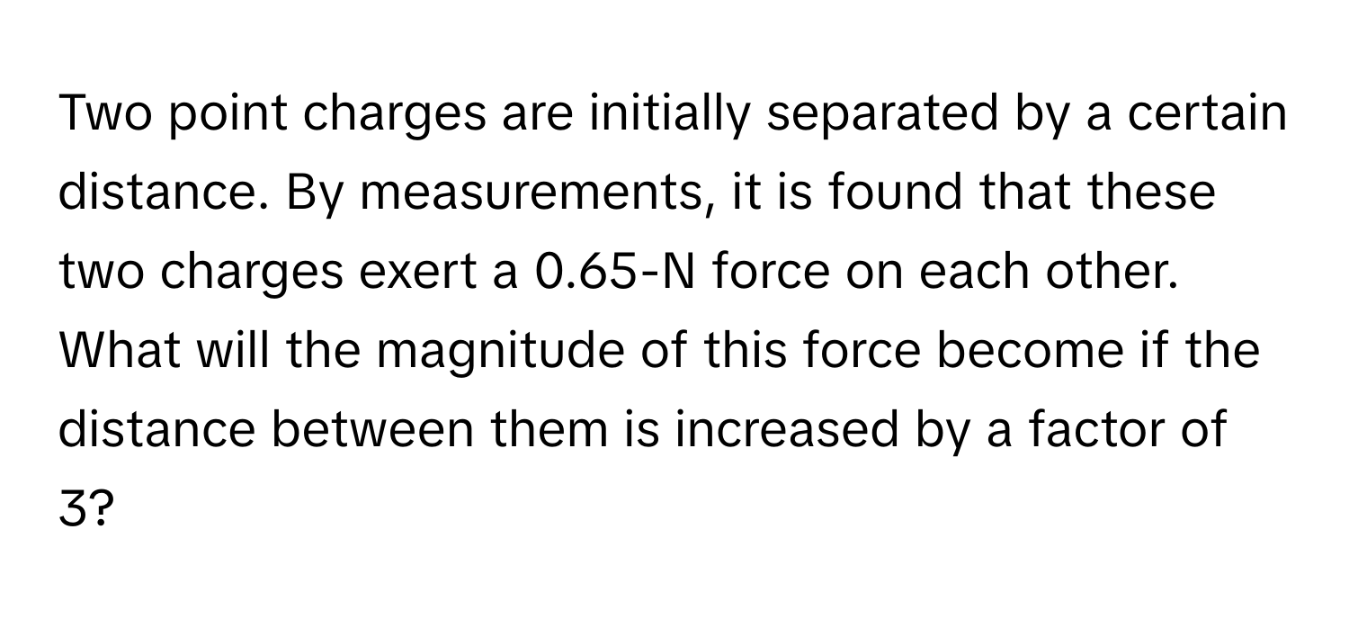 Two point charges are initially separated by a certain distance. By measurements, it is found that these two charges exert a 0.65-N force on each other. What will the magnitude of this force become if the distance between them is increased by a factor of 3?