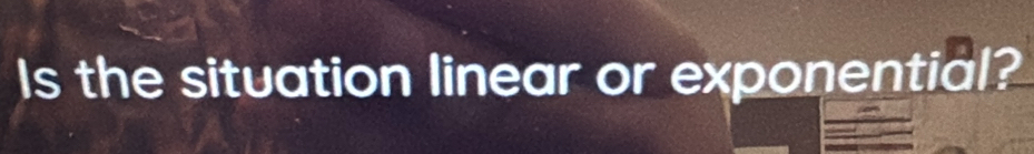 Is the situation linear or exponential?