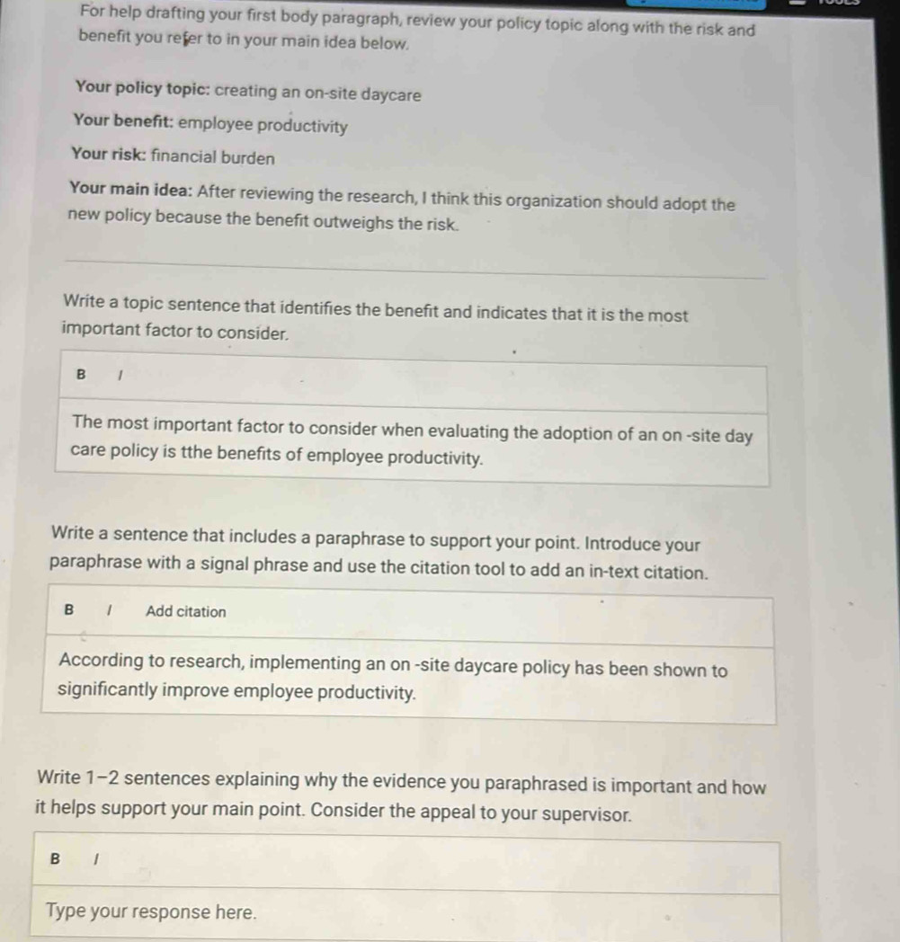 For help drafting your first body paragraph, review your policy topic along with the risk and 
benefit you refer to in your main idea below. 
Your policy topic: creating an on-site daycare 
Your benefit: employee productivity 
Your risk: financial burden 
Your main idea: After reviewing the research, I think this organization should adopt the 
new policy because the benefit outweighs the risk. 
Write a topic sentence that identifies the benefit and indicates that it is the most 
important factor to consider. 
B / 
The most important factor to consider when evaluating the adoption of an on -site day 
care policy is tthe benefits of employee productivity. 
Write a sentence that includes a paraphrase to support your point. Introduce your 
paraphrase with a signal phrase and use the citation tool to add an in-text citation. 
B 1 Add citation 
According to research, implementing an on -site daycare policy has been shown to 
significantly improve employee productivity. 
Write 1-2 sentences explaining why the evidence you paraphrased is important and how 
it helps support your main point. Consider the appeal to your supervisor. 
B 1 
Type your response here.