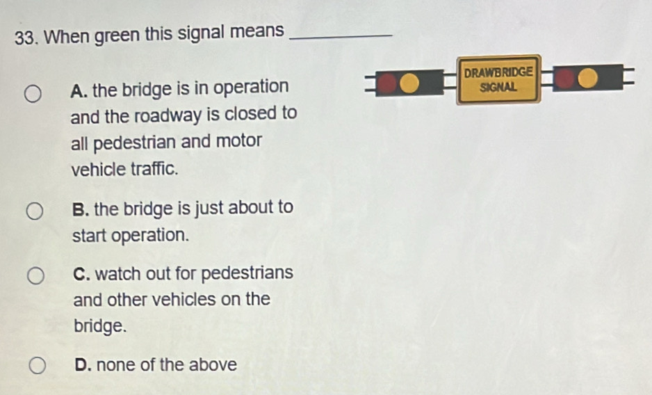 When green this signal means_
DRAWBRIDGE
A. the bridge is in operation SIGNAL
and the roadway is closed to
all pedestrian and motor
vehicle traffic.
B. the bridge is just about to
start operation.
C. watch out for pedestrians
and other vehicles on the
bridge.
D. none of the above