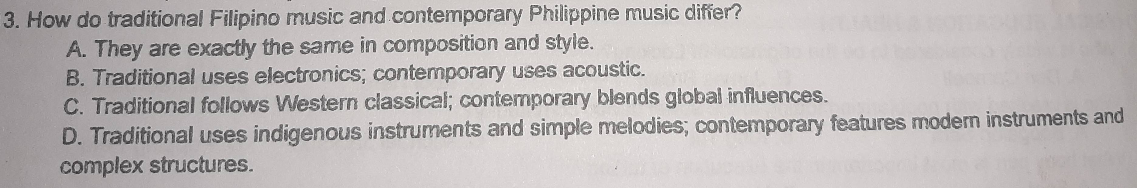 How do traditional Filipino music and contemporary Philippine music differ?
A. They are exactly the same in composition and style.
B. Traditional uses electronics; contemporary uses acoustic.
C. Traditional follows Western classical; contemporary blends global influences.
D. Traditional uses indigenous instruments and simple melodies; contemporary features modern instruments and
complex structures.