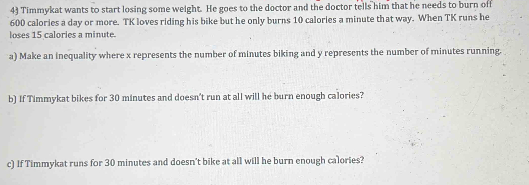 Timmykat wants to start losing some weight. He goes to the doctor and the doctor tells him that he needs to burn off
600 calories a day or more. TK loves riding his bike but he only burns 10 calories a minute that way. When TK runs he 
loses 15 calories a minute. 
a) Make an inequality where x represents the number of minutes biking and y represents the number of minutes running. 
b) If Timmykat bikes for 30 minutes and doesn’t run at all will he burn enough calories? 
c) If Timmykat runs for 30 minutes and doesn’t bike at all will he burn enough calories?