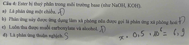 Ester bị thuỷ phân trong môi trường base (như NaOH, KOH). 
a) Là phản ứng một chiều. 
b) Phản ứng này được ứng dụng làm xà phòng nên được gọi là phản ứng xà phòng hoá: 
c) Luôn thu được muối carboxylate và alcohol. 
d) Là phản ứng thuận nghịch.