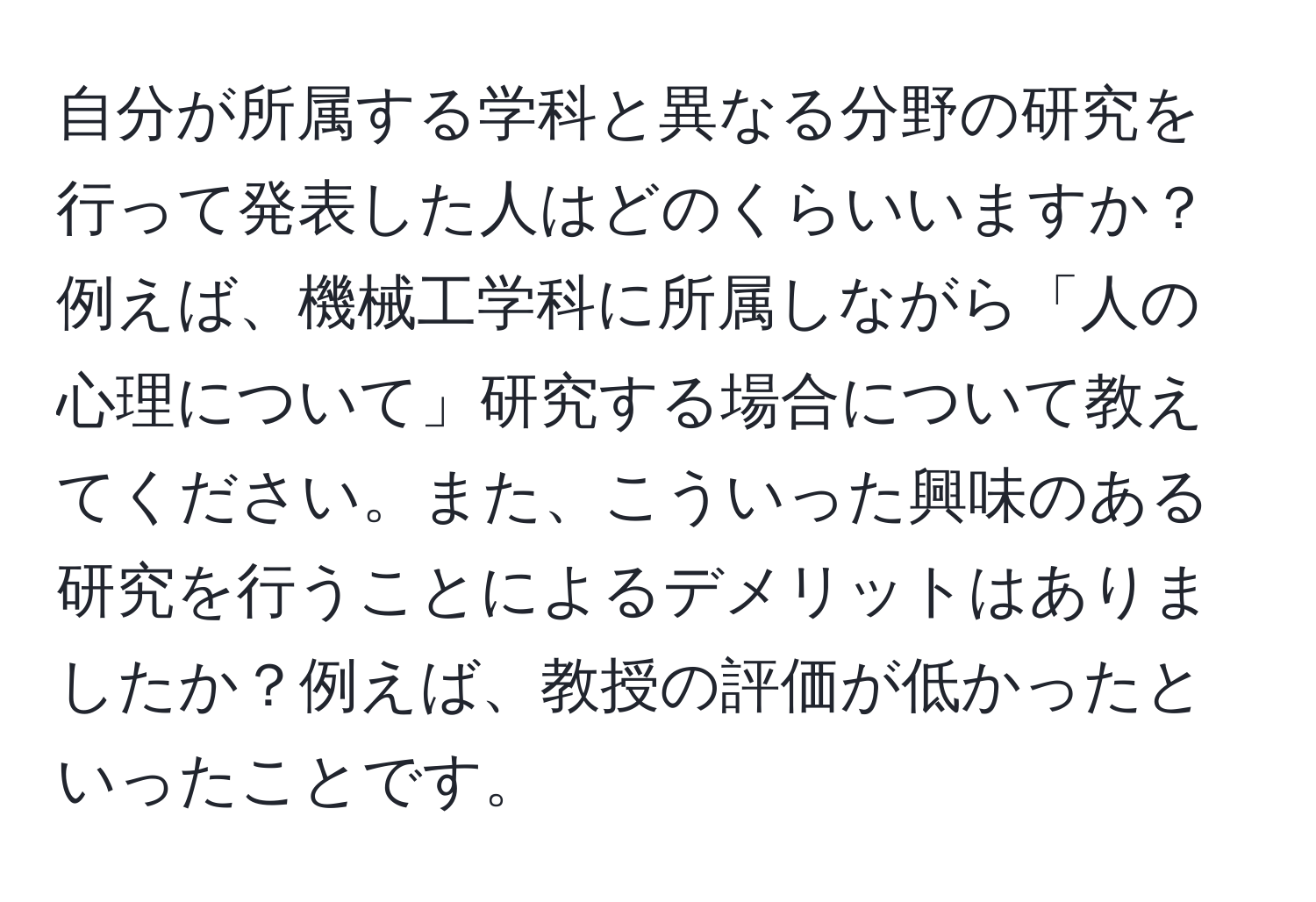 自分が所属する学科と異なる分野の研究を行って発表した人はどのくらいいますか？例えば、機械工学科に所属しながら「人の心理について」研究する場合について教えてください。また、こういった興味のある研究を行うことによるデメリットはありましたか？例えば、教授の評価が低かったといったことです。