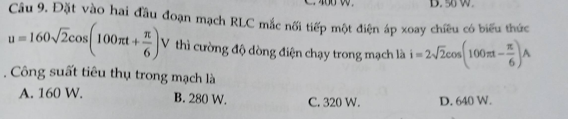 50 W.
Câu 9. Đặt vào hai đầu đoạn mạch RLC mắc nối tiếp một điện áp xoay chiêu có biểu thức
u=160sqrt(2)cos (100π t+ π /6 ) V thì cường độ dòng điện chạy trong mạch là i=2sqrt(2)cos (100π t- π /6 )A. Công suất tiêu thụ trong mạch là
A. 160 W. B. 280 W.
C. 320 W. D. 640 W.