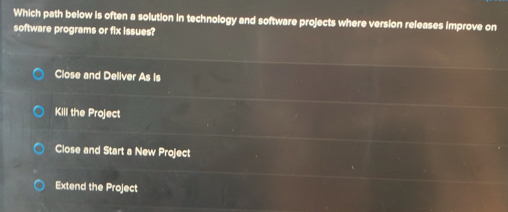 Which path below is often a solution in technology and software projects where version releases improve on
software programs or fix issues?
Close and Deliver As Is
KilI the Project
Close and Start a New Project
Extend the Project