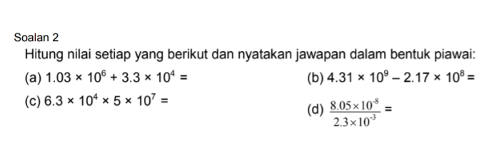 Soalan 2 
Hitung nilai setiap yang berikut dan nyatakan jawapan dalam bentuk piawai: 
(a) 1.03* 10^6+3.3* 10^4= (b) 4.31* 10^9-2.17* 10^8=
(c) 6.3* 10^4* 5* 10^7=
(d)  (8.05* 10^(-8))/2.3* 10^(-3) =