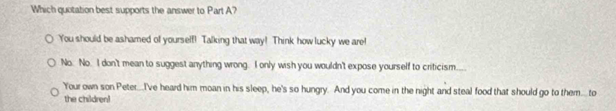 Which quotation best supports the answer to Part A?
You should be ashamed of yourself! Talking that way! Think how lucky we are!
No. No. I don't mean to suggest anything wrong. I only wish you wouldn't expose yourself to criticism...
Your own son Peter...I've heard him moan in his sleep, he's so hungry. And you come in the night and steal food that should go to them. to
the children!