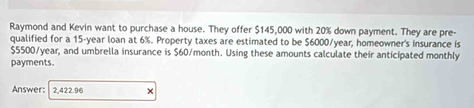 Raymond and Kevin want to purchase a house. They offer $145,000 with 20% down payment. They are pre- 
qualified for a 15-year loan at 6%. Property taxes are estimated to be $6000/year, homeowner's insurance is
$5500/year, and umbrella insurance is $60/month. Using these amounts calculate their anticipated monthly 
payments. 
Answer: 2,422.96 ×