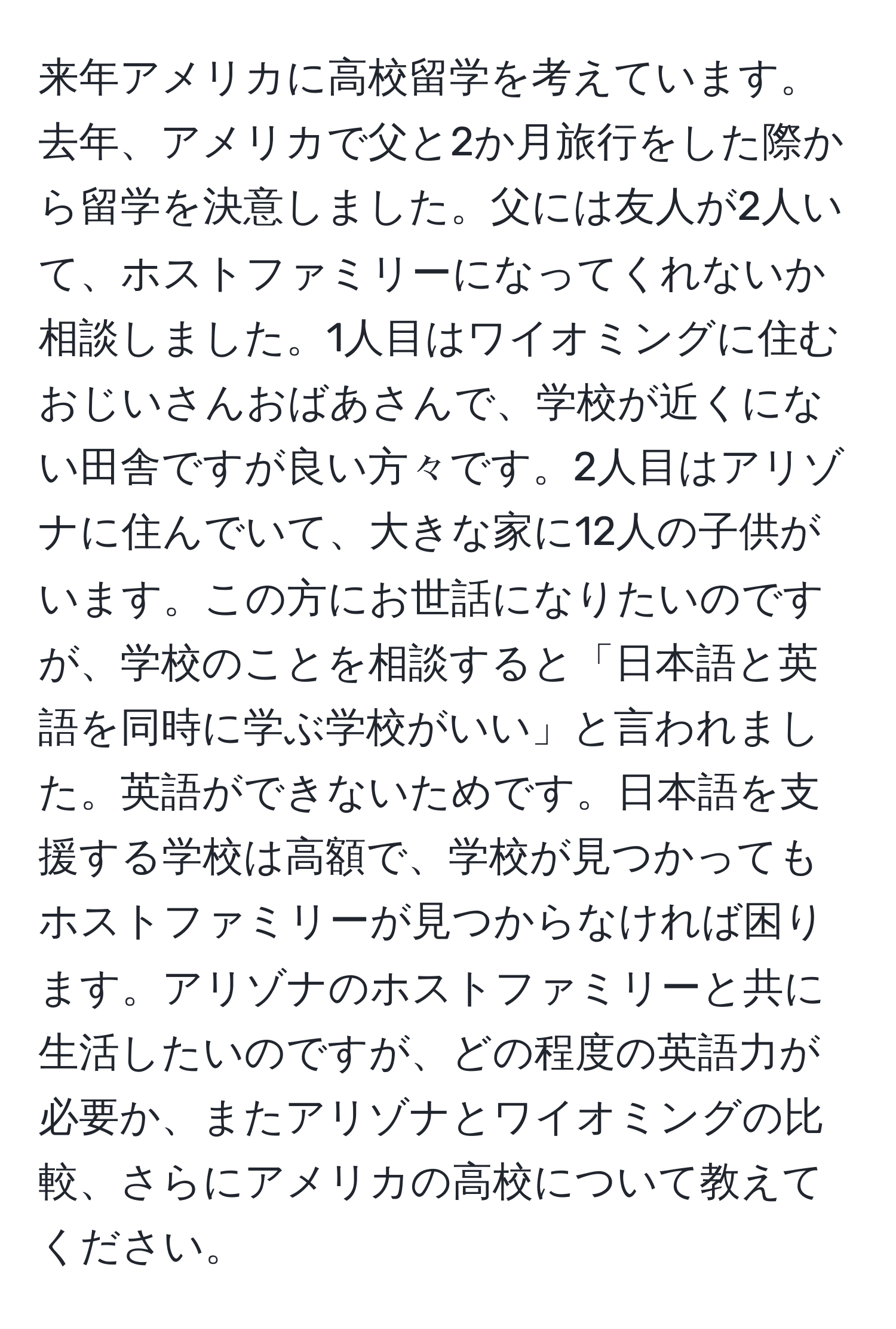 来年アメリカに高校留学を考えています。去年、アメリカで父と2か月旅行をした際から留学を決意しました。父には友人が2人いて、ホストファミリーになってくれないか相談しました。1人目はワイオミングに住むおじいさんおばあさんで、学校が近くにない田舎ですが良い方々です。2人目はアリゾナに住んでいて、大きな家に12人の子供がいます。この方にお世話になりたいのですが、学校のことを相談すると「日本語と英語を同時に学ぶ学校がいい」と言われました。英語ができないためです。日本語を支援する学校は高額で、学校が見つかってもホストファミリーが見つからなければ困ります。アリゾナのホストファミリーと共に生活したいのですが、どの程度の英語力が必要か、またアリゾナとワイオミングの比較、さらにアメリカの高校について教えてください。