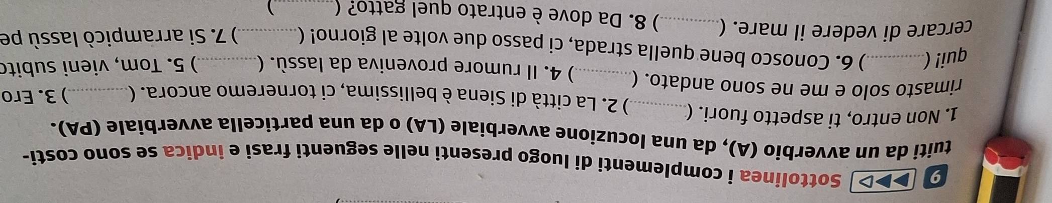 9 (▶▶>] Sottolinea i complementi di luogo presenti nelle seguenti frasi e indica se sono costi- 
tuiti da un avverbio (A), da una locuzione avverbiale (LA) o da una particella avverbiale (PA). 
1. Non entro, ti aspetto fuori. (_ 
) 2. La città di Siena è bellissima, ci torneremo ancora. (_ ) 3. Ero 
rimasto solo e me ne sono andato. (_ 
qui! (_ 
) 4. Il rumore proveniva da lassù. ( ) 5. Tom, vieni subito 
) 6. Conosco bene quella strada, ci passo due volte al giorno! (_ 
) 7. Si arrampicò lassù pe 
cercare di vedere il mare. (_ ) 8. Da dove è entrato quel gatto? (_ 
)