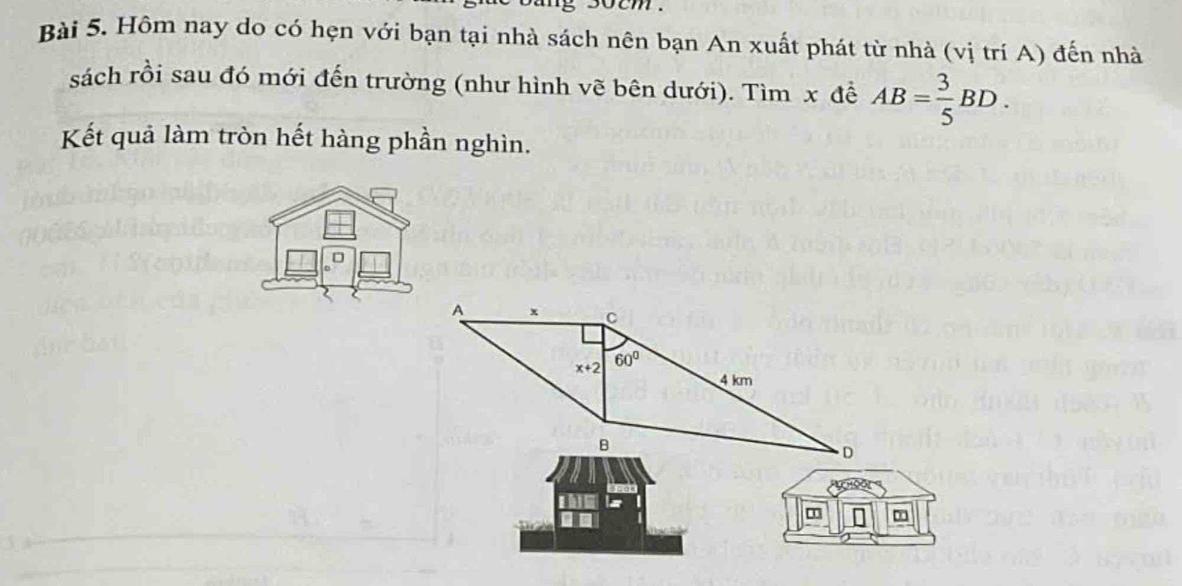 socm .
Bài 5. Hôm nay do có hẹn với bạn tại nhà sách nên bạn An xuất phát từ nhà (vị trí A) đến nhà
sách rồi sau đó mới đến trường (như hình vẽ bên dưới). Tìm x để AB= 3/5 BD.
Kết quả làm tròn hết hàng phần nghìn.
n