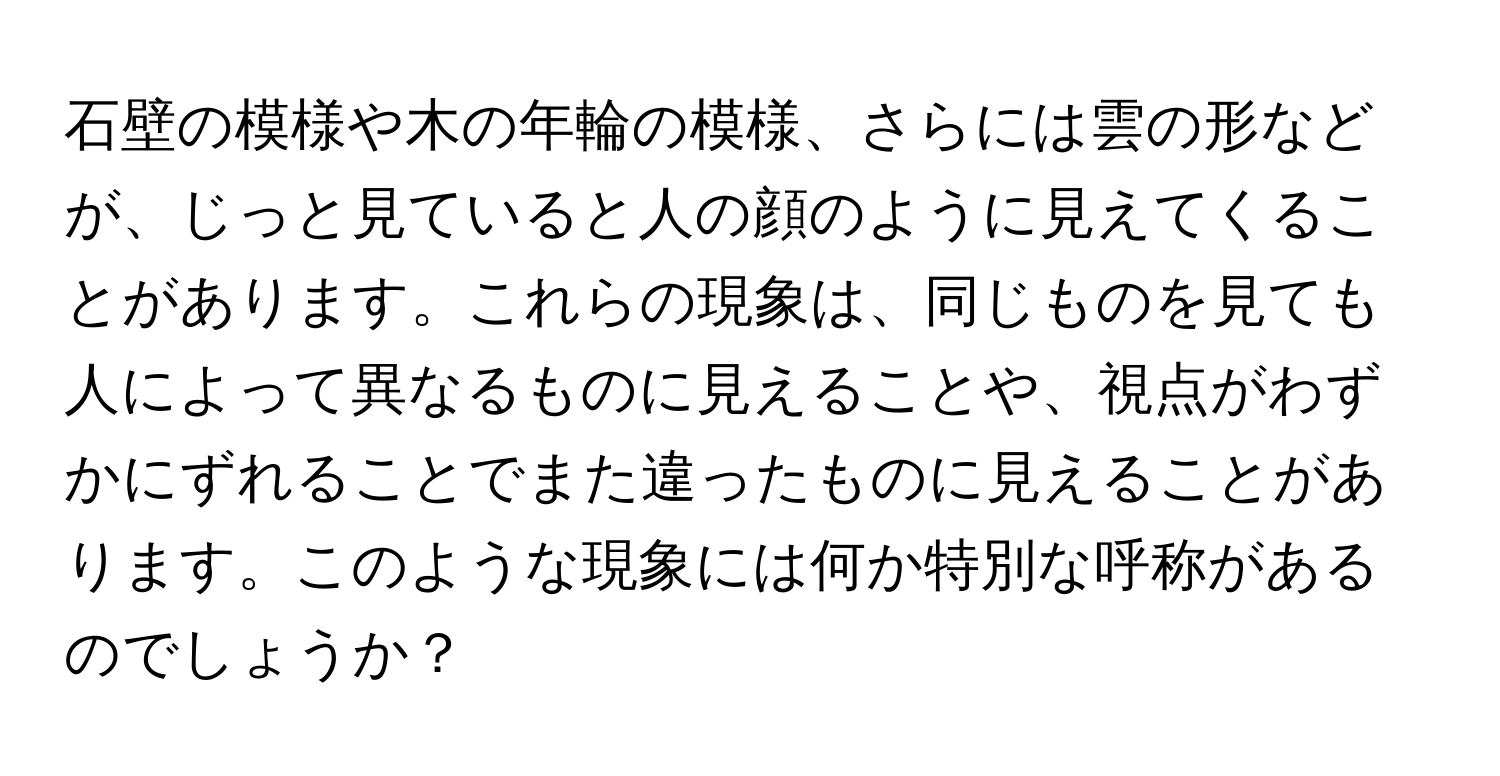 石壁の模様や木の年輪の模様、さらには雲の形などが、じっと見ていると人の顔のように見えてくることがあります。これらの現象は、同じものを見ても人によって異なるものに見えることや、視点がわずかにずれることでまた違ったものに見えることがあります。このような現象には何か特別な呼称があるのでしょうか？