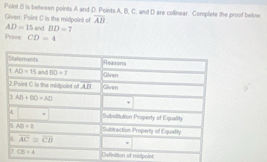 Point B is between points A and D. Points A, B, C, and D are colinear. Complete the proof below.
Given: Point C is the midpoint of overline AB.
AD=15 and BD=7
Prove: CD=4
midpoint