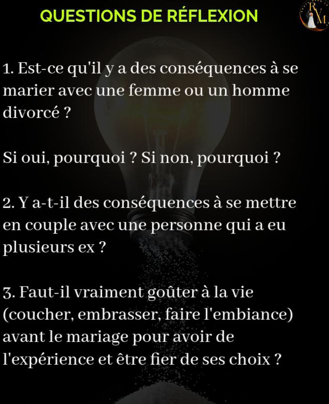 QUESTIONS DE RÉFLEXION 
1. Est-ce qu'il y a des conséquences à se 
marier avec une femme ou un homme 
divorcé ? 
Si oui, pourquoi ? Si non, pourquoi ? 
2. Y a-t-il des conséquences à se mettre 
en couple avec une personne qui a eu 
plusieurs ex ? 
3. Faut-il vraiment goûter à la vie 
(coucher, embrasser, faire l'embiance) 
avant le mariage pour avoir de 
l'expérience et être fier de ses choix ?