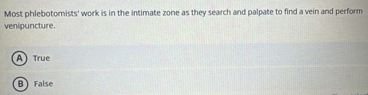 Most phlebotomists' work is in the intimate zone as they search and palpate to find a vein and perform
venipuncture.
A True
B False
