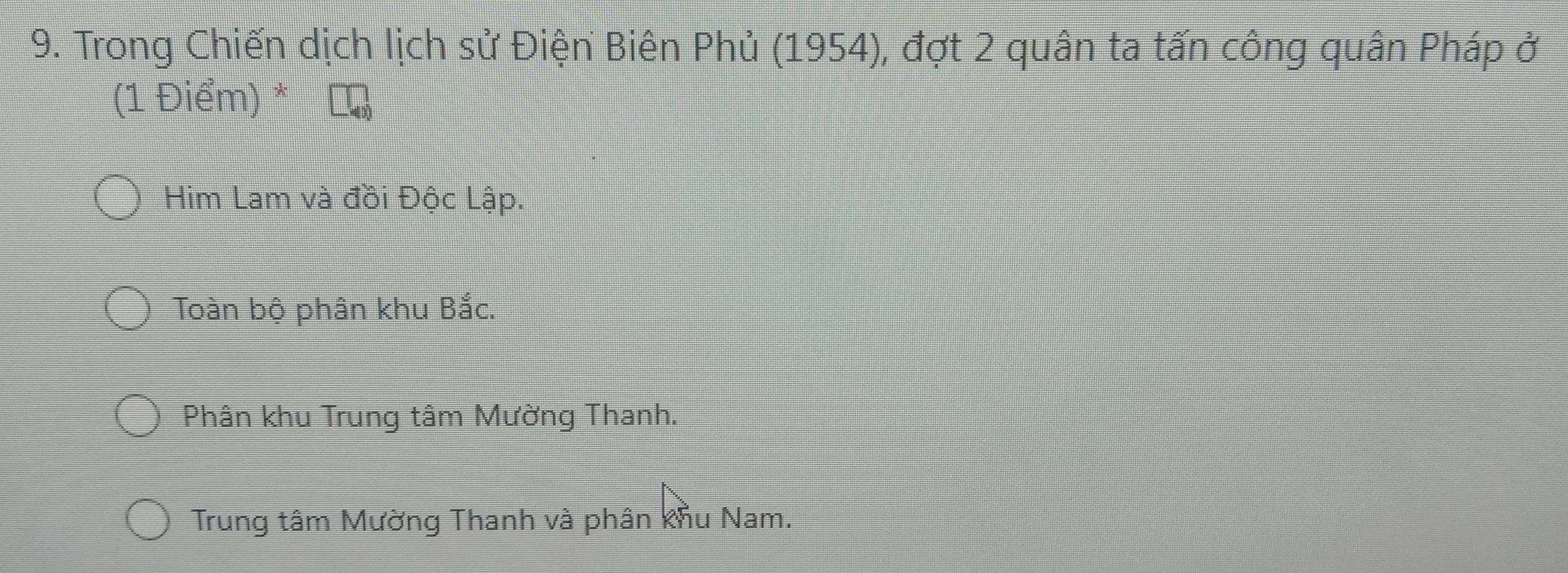 Trong Chiến dịch lịch sử Điện Biên Phủ (1954), đợt 2 quân ta tấn công quân Pháp ở
(1 Điểm) *
Him Lam và đồi Độc Lập.
Toàn bộ phân khu Bắc.
Phân khu Trung tâm Mường Thanh.
Trung tâm Mường Thanh và phân khu Nam.