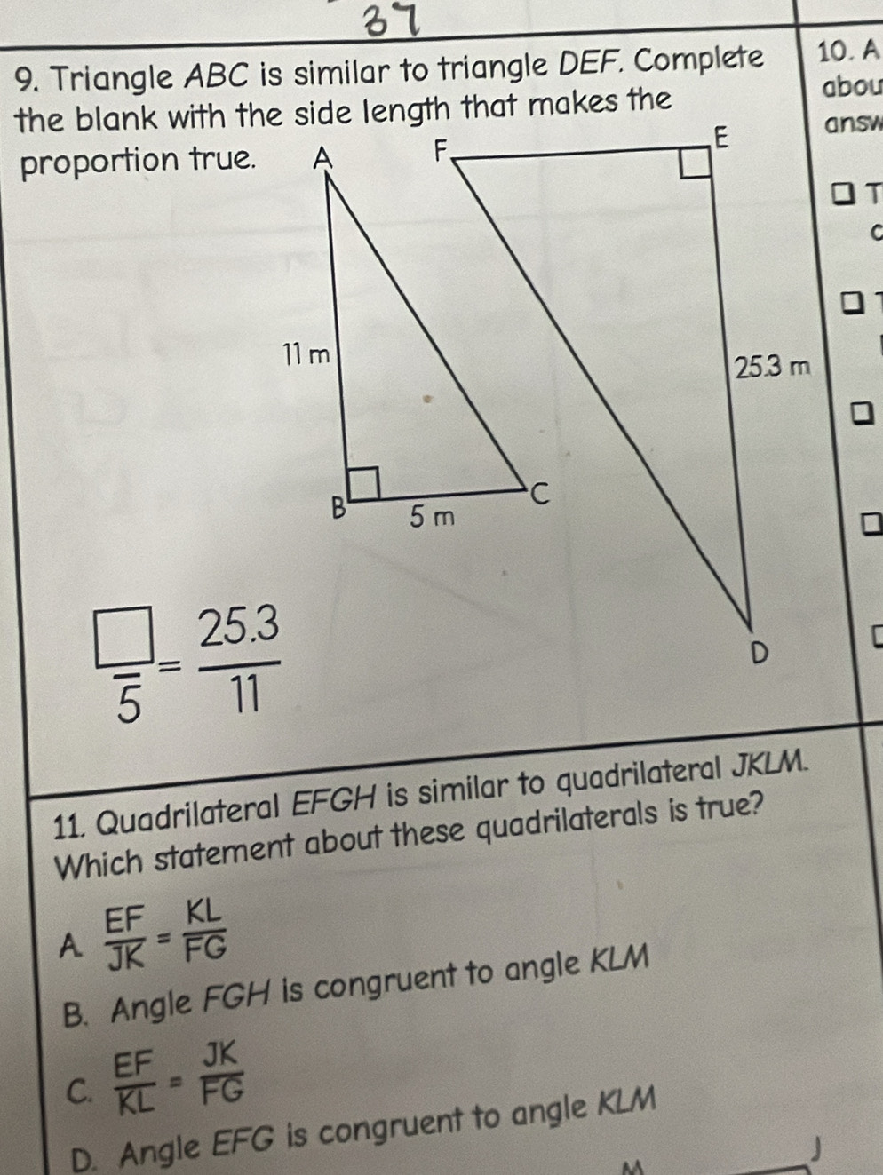 Triangle ABC is similar to triangle DEF. Complete 10. A
the blank with the side length that makes the
abou
proportion true.
answ
T
C
 □ /5 = (25.3)/11 
11. Quadrilateral EFGH is similar to quadrilateral JKLM.
Which statement about these quadrilaterals is true?
A  EF/JK = KL/FG 
B. Angle FGH is congruent to angle KLM
C.  EF/KL = JK/FG 
D. Angle EFG is congruent to angle KLM
M
_ J