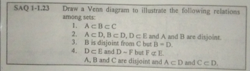 SAQ 1-1.23 Draw a Venn diagram to illustrate the following relations 
among sets: 
1. A⊂ B⊂ C
2. A⊂ D, B⊂ D, D⊂ E and A and B are disjoint. 
3. B is disjoint from C but B=D. 
4. D⊂ E and Dsim F but Falpha E
A, B and C are disjoint and A⊂ D and C⊂ D.