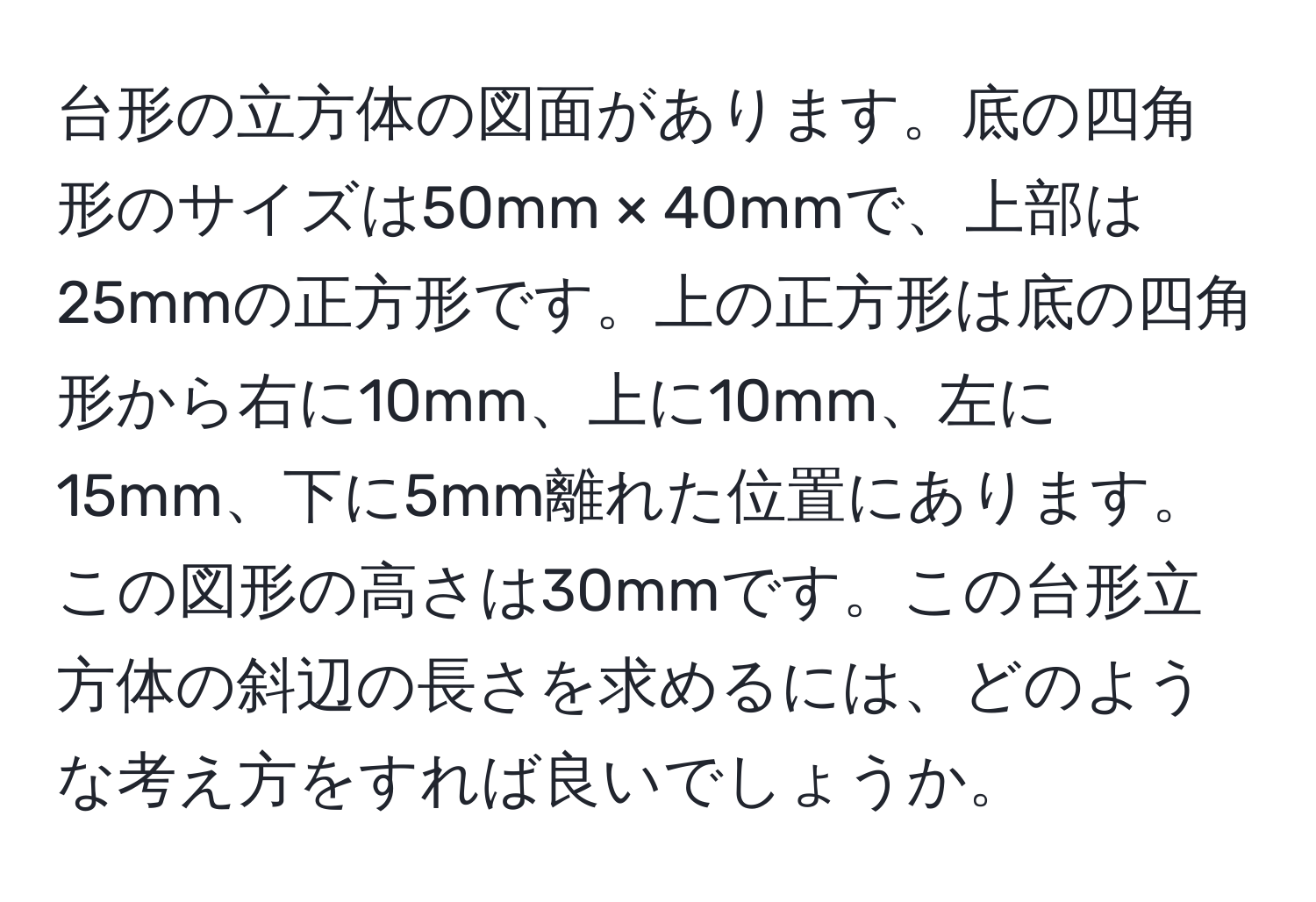 台形の立方体の図面があります。底の四角形のサイズは50mm × 40mmで、上部は25mmの正方形です。上の正方形は底の四角形から右に10mm、上に10mm、左に15mm、下に5mm離れた位置にあります。この図形の高さは30mmです。この台形立方体の斜辺の長さを求めるには、どのような考え方をすれば良いでしょうか。