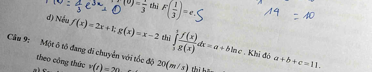 )= 1/3  thì F( 1/3 )=e. 
d) Nếu f(x)=2x+1; g(x)=x-2 thì ∈tlimits _3^(5frac f(x))g(x)dx=a+bln c
Câu 9: Một ô tô đang di chuyển với tốc độ 20(m / s) thị hã 
. Khi đó a+b+c=11. 
theo công thức v(t)=20
a)