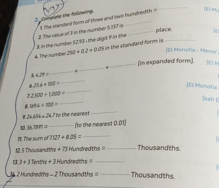 Complete the following. 
1. The standard form of three and two hundredth =
_ 
[El Mo 
2. The value of 3 in the number 5.137 is_ 
place. 
(EI 
3. In the number 52.93 , the digit 9 in the 
4. The number 250+0.2+0.05 in the standard form is_ 
[El Monofia - Menof ; 
_(in expanded form). [El M 
5. 4.29= _+_ + 
_ 
6. 25.6* 100= [El Monofia 
7. 2,500/ 1,000=
_ 
[kafr E 
8. 169.4/ 100=
_ 
9. 24.654approx 24.7 to the nearest 
_ 
10. 36.7891approx _(to the nearest 0.01]
11. The sum of 7.127+8.05= _ 
12. 5 Thousandths + 73 Hundredths =_ 
Thousandths. 
13. 3+3 Tenths + 3 Hundredths =_ 
14 2 Hundredths - 2 Thousandths = _ Thousandths.