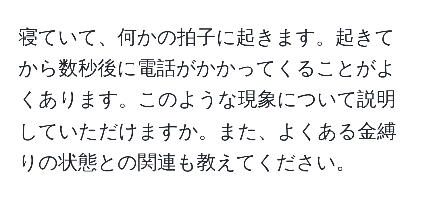 寝ていて、何かの拍子に起きます。起きてから数秒後に電話がかかってくることがよくあります。このような現象について説明していただけますか。また、よくある金縛りの状態との関連も教えてください。