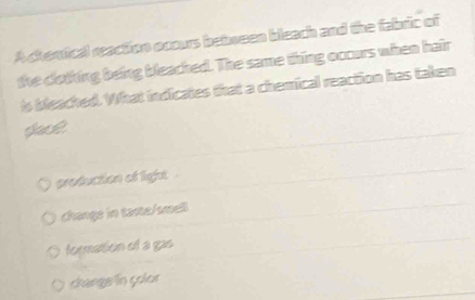 A chomical reaction ocours bebween bleach and the fabric of
the clothing being bleached. The same thing occurs when hair
is beached. What indicates that a chemical reaction has taken
place
production of light .
changs in taste/smell
fogmation of a gas
change in çolar