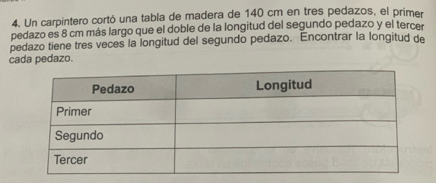 Un carpintero cortó una tabla de madera de 140 cm en tres pedazos, el primer 
pedazo es 8 cm más largo que el doble de la longitud del segundo pedazo y el tercer 
pedazo tiene tres veces la longitud del segundo pedazo. Encontrar la longitud de 
cada pedazo.