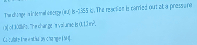 The change in internal energy (ΔU) is -1355 kJ. The reaction is carried out at a pressure 
(p) of 100kPa. The change in volume is 0.12m^3. 
Calculate the enthalpy change (ΔH).