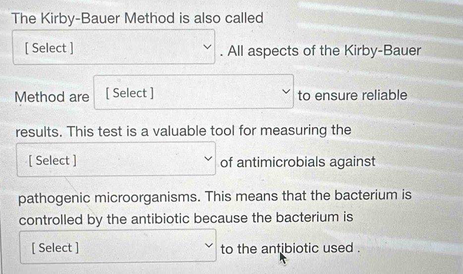 The Kirby-Bauer Method is also called 
[ Select ] □ . All aspects of the Kirby-Bauer 
Method are [ Select ] □ to ensure reliable 
results. This test is a valuable tool for measuring the 
[ Select ] □  of antimicrobials against 
pathogenic microorganisms. This means that the bacterium is 
controlled by the antibiotic because the bacterium is 
[ Select ] □ to the antibiotic used .