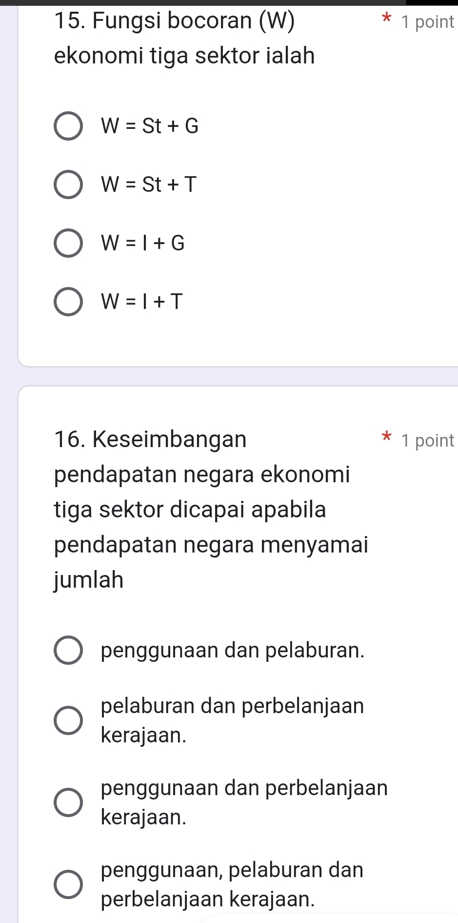 Fungsi bocoran (W) 1 point
ekonomi tiga sektor ialah
W=St+G
W=St+T
W=I+G
W=I+T
16. Keseimbangan 1 point
pendapatan negara ekonomi
tiga sektor dicapai apabila
pendapatan negara menyamai
jumlah
penggunaan dan pelaburan.
pelaburan dan perbelanjaan
kerajaan.
penggunaan dan perbelanjaan
kerajaan.
penggunaan, pelaburan dan
perbelanjaan kerajaan.