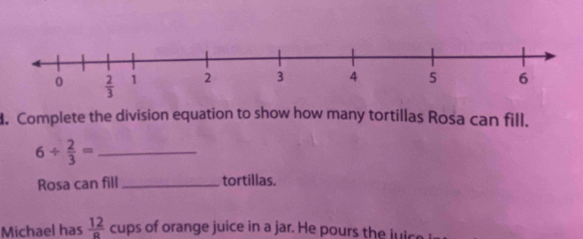 Complete the division equation to show how many tortillas Rosa can fill.
_ 6/  2/3 =
Rosa can fill_ tortillas.
Michael has  12/a  cups of orange juice in a jar. He pours the luic