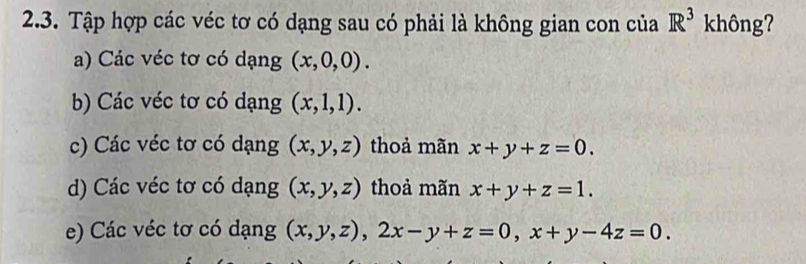 Tập hợp các véc tơ có dạng sau có phải là không gian con của R^3 không?
a) Các véc tơ có dạng (x,0,0).
b) Các véc tơ có dạng (x,1,1).
c) Các véc tơ có dạng (x,y,z) thoả mãn x+y+z=0.
d) Các véc tơ có dạng (x,y,z) thoả mãn x+y+z=1.
e) Các véc tơ có dạng (x,y,z), 2x-y+z=0, x+y-4z=0.