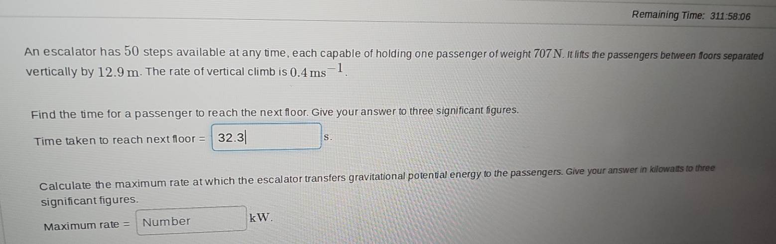 Remaining Time: 311:58:06 
An escalator has 50 steps available at any time, each capable of holding one passenger of weight 707 N. It lifts the passengers between floors separated 
vertically by 12.9m. The rate of vertical climb is 0.4ms^(-1). 
Find the time for a passenger to reach the next floor. Give your answer to three significant figures. 
Time taken to reach next floor = 32.3
Calculate the maximum rate at which the escalator transfers gravitational potential energy to the passengers. Give your answer in kilowatts to three 
significant figures. 
Maximum rate = Number kW.