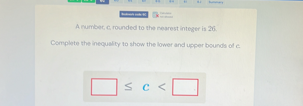 6H 61 6J Summary 
Calculator 
Bookwork code: 6C not allowed 
A number, c, rounded to the nearest integer is 26. 
Complete the inequality to show the lower and upper bounds of c.
□ ≤ c