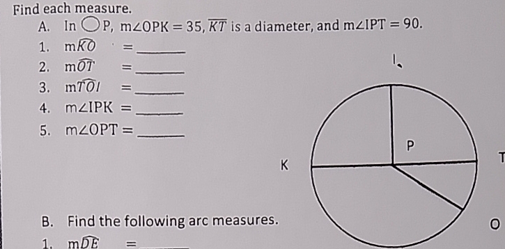 Find each measure. 
A. Inbigcirc P, m∠ OPK=35, overline KT is a diameter, and m∠ IPT=90. 
1. mwidehat KO= _ 
2. mwidehat OT= _ 
3. mwidehat TOI= _ 
4. m∠ IPK= _ 
5. m∠ OPT= _ 
B. Find the following arc measure 
。 
1. mwidehat DE=