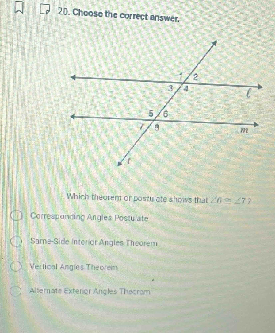 Choose the correct answer.
Which theorem or postulate shows that ∠ 6≌ ∠ 7 ?
Corresponding Angles Postulate
Same-Side Interior Angles Theorem
Vertical Angles Theorem
Alternate Exteror Angles Theorem