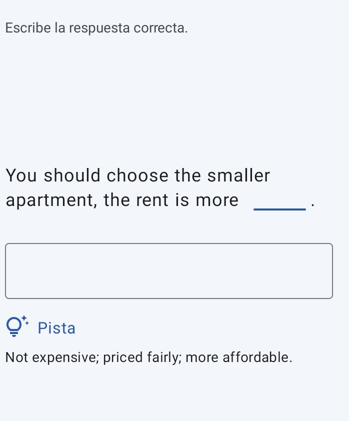 Escribe la respuesta correcta.
You should choose the smaller
apartment, the rent is more_
·
Pista
Not expensive; priced fairly; more affordable.