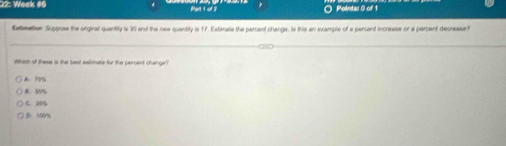 22: Week #6 Part 1 of 2 Points: 0 of 1
Eatimative Suppose the orginal quantity is 30 and the new quantity is 17. Estimate the percent change. Is this an example of a percent increase or a percent decrease?
Whidh of these is the best estimate for the percent change
5 26
D. 194%