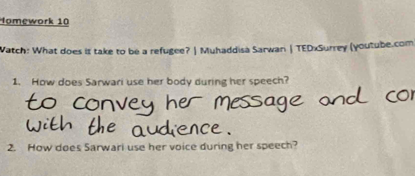 Iomework 10 
Watch: What does it take to be a refugee? | Muhaddisà Sarwan | TEDxSurrey (youtube.com 
1. How does Sarwari use her body during her speech? 
2. How does Sarwari use her voice during her speech?