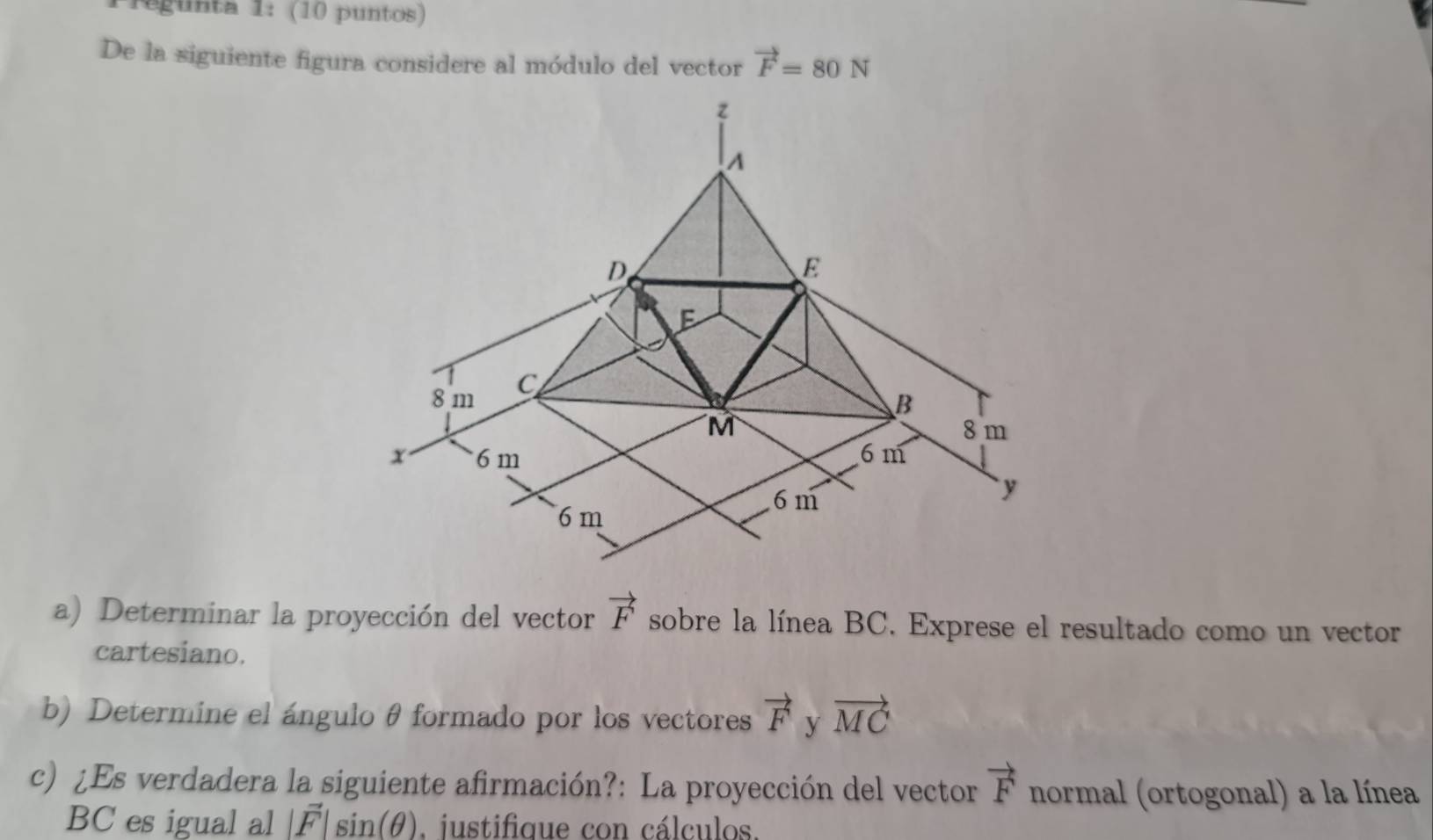 regunta 1: (10 puntos) 
De la siguiente figura considere al módulo del vector vector F=80N
a) Determinar la proyección del vector vector F sobre la línea BC. Exprese el resultado como un vector 
cartesiano. 
b) Determine el ángulo θ formado por los vectores vector F y vector MC
c) ¿Es verdadera la siguiente afirmación?: La proyección del vector vector F normal (ortogonal) a la línea
BC es igual al |vector F|sin (θ ). justifique con cálculos.