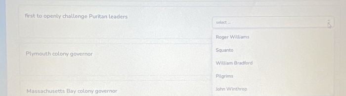 first to openly challenge Puritan leaders select ...
Roger Williams
Plymouth colony governor Squanto
William Bradford
Pilgrims
Massachusetts Bay colony governor John Winthrop
